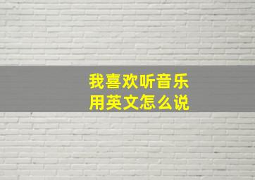 我喜欢听音乐 用英文怎么说